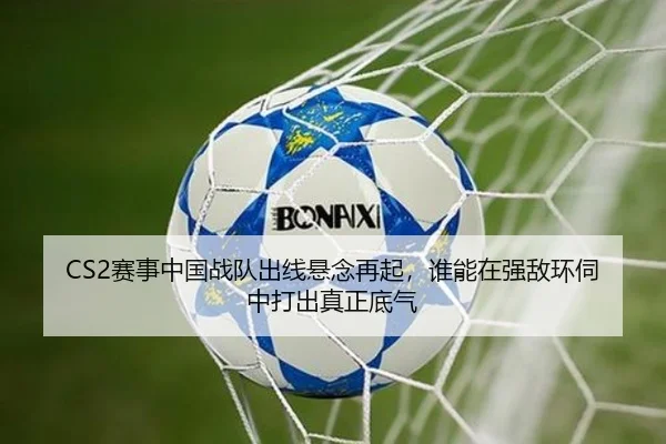 CS2赛事中国战队出线悬念再起，谁能在强敌环伺中打出真正底气